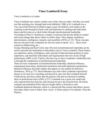 Vince Lombardi Essay
Vince Lombardi as a Leader
Vince Lombardi once stated, Leaders aren t born, that are made. And they are made
just like anything else, through hard work (Belliotti, 2008, p.8). Lombardi was a
very successful National Football League coach. He defines a true leader in the
coaching world through his hard work and dedication to making each individual
player and the team as a whole better through transformational leadership.
According to Peter G. Northouse, a leader is someone that has the ability to inspire
and create change that allows others to follow them. They display confidence,
determination, intelligence, integrity and sociability (2010, p.5 21). These concepts
that are relevant in the workplace are also the same in sports. As a ... Show more
content on Helpwriting.net ...
George Manning and Kent Curtis state The term transformational leadership can be
used to describe the leadership of individuals such as Vince Lombardi. These leaders
use optimism, charm, intelligence, and a myriad of other personal qualities to raise
aspirations, and transform individuals and organizations into new levels of high
performance (2003, p.24). I believe the best way to show Lombardi s leadership style
is through the components of transformational leadership.
There are four components of transformational leadership: idealized influence,
inspirational motivation, intellectual stimulation and individualized consideration.
Idealized influence describes leaders that appear as role models for followers
(Northouse, 2010, p.177). David Maraniss says that while Lombardi expected his
players to be early for everything and dressed in suits, but that Lombardi himself
would always get there earlier than the players still and was dressed in nothing
short of professional attire (1999, p.217). Lombardi was a great role model and
only expected the best from his team because he gave the team his best. He led by
example and embodied all the ideas he taught others in himself as well.
Lombardi displayed charisma, which is a special gift that certain individual s posses
that make others want to follow their vision. A former player of Lombardi s from the
Packers,
 