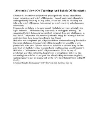 Aristotle s Views On Teachings And Beliefs Of Philosophy
Epicurus is a well known ancient Greek philosopher who has had a remarkable
impact on teachings and beliefs of Philosophy. His goal was to teach all people to
find happiness by following his way of life. To this day, there are still many that
follow the beliefs of Epicurus. I see some of his beliefs positively and others seem
unnecessary.
Epicurus did not believe in the supernatural. His beliefs were more about physics,
logic, and ethics. To him everything experienced in life happens naturally. The
supernatural beliefs that people have are built on fear of dying and what happens in
the afterlife. To Epicurus, this was no way to lead a happy life. Nothing is felt after
death; therefore, there should be nothing to fear (Stace).
Hedonism was an important part of Epicurus beliefs. Hedonism is easily described as
the pursuit of pleasure. Epicurus believed that the goal in life should be to seek
pleasure and avoid pain. Epicurus understood hedonism as pleasure being the first
priority of life but believed that pleasure should be obtained in a sensible manner (
Hedonism ). The hedonistic beliefs of Epicurus tend to fall on the side of
psychology as well as philosophy. People begin to seek pleasure and avoid pain
unknowingly as an infant. As we grow into adults looking for ultimate happiness,
seeking pleasure is just not as easy with all the curve balls that are thrown in life (O
Keefe).
Epicurus thought it is necessary to try to avoid pain but to do that we
 