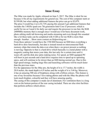 Imac Essay
The iMac was made by Apple, released on June 5, 2017. The iMac is ideal for me
because it fits all my requirements for general use. The cost of this computer starts at
$1399.00, but when adding additional features the price can go to $3,079.
The price I would buy it at is $1,729, paying this amount I get additional features that
includes the 3.0GHz quad core 7th generation Intel Core i5 processor, which is
useful for me as I need it for daily use and require the processor to run fast, the 8GB
2400MHz memory that is enough since I would use it for basic document work,
photo editing multi tab browsing and media streaming and even though this sounded
like a lot these tasks can be completed with 4 GB so for me 8GB is more than
enough. Another ... Show more content on Helpwriting.net ...
From these options I would have the 1TB SSD because an SSD does everything a
hard drive does functionally, but data is instead stored on interconnected flash
memory chips that retain the data even when there s no power present so nothing
is moving. Opposite to that is a hard drive which basically is a metal platter with a
magnetic coating that stores your data, this last only for a certain time until it
wears off, and the disk also spins making noise. For speed, an SSD equipped PC
will boot in just seconds and a hard drive requires time to speed up to operating
specs, and will continue to be slower than an SSD during normal use. Due to this
high speed storage, loading large files and launching softwares will be much faster
than the previous macs.
For the appearance for the iMac pro, the height of it is 17.7 inches, the width is
20.8 inches, the stand depth is 6.9 inches and the weight of it is 5.66 kg. Moreover,
it has an amazing 500 nits of brightness along with a billion colours. This feature is
one of my favourites because I love taking photos and with the iMac the photos will
look much brighter, colourful and they will have amazing quality.
The casing of this computer is made out of aluminum. For ventilation there is a long
vent on the bottom portion of the rear casing included. There are also slots facilities
that perform airflows which allows
 