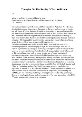 Thoughts On The Reality Of Sex Addiction
Sex
Might as well face it, you re addicted to love.
Thoughts on the reality of Hypersexual Disorder and Sex Addiction
J. K. Harville
Thoughts on the reality of Hypersexual Disorder and Sex Addiction We often hear
about addictions and the problems they cause in the news and portrayed in Movies
and television. We hear about an alcoholic, a drug addict, or a compulsive gambler
and how their addictions destroy their lives and that of their families. An addiction we
don t often hear about or see glorified on television is an addiction to Biology s
most base instinct; Sex. A person can feel the same impulses and chemical responses
when they fill their need for alcohol just the same as they would when satisfying a
sexual desire. ... Show more content on Helpwriting.net ...
The addict makes excuses for his behavior, hides their addiction, and as the
condition progresses, tends to engage in high risk activities to get their fix. Dr.
Herkov explains this by telling us: Increasing sexual provocation in our society has
spawned an increase in the number of individuals engaging in a variety of unusual
or illicit sexual practices, such as phone sex, the use of escort services and
computer pornography. More of these individuals and their partners are seeking
help. (Herkov, 2006) Adversely, the argument is being made that Sexual Addiction,
now more commonly referred to as Hypersexual Disorder, is not a true affliction or
addiction. Many would say that a person would claim sexual addiction as an excuse
for unnatural behavior or a reason for being unfaithful. John M. Grohol, founder and
Editor in Chief of the website World of Psychology, gives us insight into this
argument. In his article, Is Sexual Addiction Real? Grohol defines the condition as an
impulse rather than an addiction. Grohol states: Compulsions, as defined by the
DSM IV, are not something that bring a person pleasure. That is why gambling is
defined as simply pathological and not compulsive. The only recognition in the DSM
IV that a person might engage in an enjoyable
 