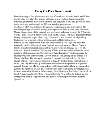 Essay On Peru Government
Peruvians enjoy a free government and one of the richest histories in the world. Peru
s history has legendary beginnings and leads to a revolution. Furthermore, the
Peruvian government allows civil liberties and freedoms. Come and go back in time
to the Incas and lead through until Peru s founding government.
The history of Peru is riddled with legends, conquistadors, and a revolution. The
fabled beginnings of the Inca empire, which preceded Peru in their lands, state that
Manco Capac, a son of the sun god, was sent down and made home in the Vilcanota
Valley ( Peru History ). This became their capital, Cuzco. The Incas documented their
history through the reigns of the kings. However, it was not until the eighth king,
Pachacuti, rise to power ... Show more content on Helpwriting.net ...
He took off and organized an army that unsuccessfully laid siege to Cuzco. He
eventually died in a fight with some Spanish men over a game ( Manco Capac ).
Pizarro was also murdered, in present day Lima by Diego Almargo in 1541. The
next year, Spain founded the Viceroyalty of Peru, which stretched almost the entire
continent of South America. The viceroy of Peru, Francisco Toledo organized the
Indian population and beheaded Manco Capac II s son, cutting off all chance at a
Native rebellion. The viceregal capital of Peru was Lima and included the head
church of Peru. There was one rebellion in Peru, by the last Incas, but it ultimately
failed (Kus 11). This directly led into the revolution for independence. Argentine
general, Jose de San Martin came to Peru in 1820 and declared Peru an independent
country the next year on July 28. The Peruvians had been fighting for independence
for over a decade ( Historical Information ). SimГіn Bolivar, had helped almost all of
South America declare freedom, refused to liberate Peru, unless he did not have to
share power. Martin stepped down and Bolivar won independence and beat the
Spanish in
 