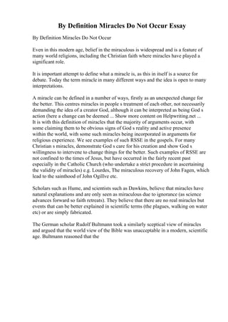 By Definition Miracles Do Not Occur Essay
By Definition Miracles Do Not Occur
Even in this modern age, belief in the miraculous is widespread and is a feature of
many world religions, including the Christian faith where miracles have played a
significant role.
It is important attempt to define what a miracle is, as this in itself is a source for
debate. Today the term miracle in many different ways and the idea is open to many
interpretations.
A miracle can be defined in a number of ways, firstly as an unexpected change for
the better. This centres miracles in people s treatment of each other, not necessarily
demanding the idea of a creator God, although it can be interpreted as being God s
action (here a change can be deemed ... Show more content on Helpwriting.net ...
It is with this definition of miracles that the majority of arguments occur, with
some claiming them to be obvious signs of God s reality and active presence
within the world, with some such miracles being incorporated in arguments for
religious experience. We see examples of such RSSE in the gospels. For many
Christian s miracles, demonstrate God s care for his creation and show God s
willingness to intervene to change things for the better. Such examples of RSSE are
not confined to the times of Jesus, but have occurred in the fairly recent past
especially in the Catholic Church (who undertake a strict procedure in ascertaining
the validity of miracles) e.g. Lourdes, The miraculous recovery of John Fagen, which
lead to the sainthood of John Ogillve etc.
Scholars such as Hume, and scientists such as Dawkins, believe that miracles have
natural explanations and are only seen as miraculous due to ignorance (as science
advances forward so faith retreats). They believe that there are no real miracles but
events that can be better explained in scientific terms (the plagues, walking on water
etc) or are simply fabricated.
The German scholar Rudolf Bultmann took a similarly sceptical view of miracles
and argued that the world view of the Bible was unacceptable in a modern, scientific
age. Bultmann reasoned that the
 