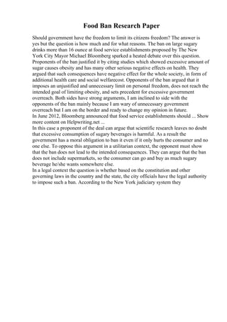 Food Ban Research Paper
Should government have the freedom to limit its citizens freedom? The answer is
yes but the question is how much and for what reasons. The ban on large sugary
drinks more than 16 ounce at food service establishments proposed by The New
York City Mayor Michael Bloomberg sparked a heated debate over this question.
Proponents of the ban justified it by citing studies which showed excessive amount of
sugar causes obesity and has many other serious negative effects on health. They
argued that such consequences have negative effect for the whole society, in form of
additional health care and social welfarecost. Opponents of the ban argued that it
imposes an unjustified and unnecessary limit on personal freedom, does not reach the
intended goal of limiting obesity, and sets precedent for excessive government
overreach. Both sides have strong arguments, I am inclined to side with the
opponents of the ban mainly because I am wary of unnecessary government
overreach but I am on the border and ready to change my opinion in future.
In June 2012, Bloomberg announced that food service establishments should ... Show
more content on Helpwriting.net ...
In this case a proponent of the deal can argue that scientific research leaves no doubt
that excessive consumption of sugary beverages is harmful. As a result the
government has a moral obligation to ban it even if it only hurts the consumer and no
one else. To oppose this argument in a utilitarian context, the opponent must show
that the ban does not lead to the intended consequences. They can argue that the ban
does not include supermarkets, so the consumer can go and buy as much sugary
beverage he/she wants somewhere else.
In a legal context the question is whether based on the constitution and other
governing laws in the country and the state, the city officials have the legal authority
to impose such a ban. According to the New York judiciary system they
 
