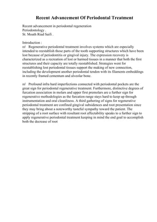 Recent Advancement Of Periodontal Treatment
Recent advancement in periodontal regeneration
Periodontology .
St. Moath Riad Saifi .
Introduction :
пѓ Regenerative periodontal treatment involves systems which are especially
intended to reestablish those parts of the tooth supporting structures which have been
lost because of periodontitis or gingival injury. The expression recovery is
characterized as a recreation of lost or harmed tissues in a manner that both the first
structures and their capacity are totally reestablished. Strategies went for
reestablishing lost periodontal tissues support the making of new connection,
including the development another periodontal tendon with its filaments embeddings
in recently framed cementum and alveolar bone.
пѓ Profound infra hard imperfections connected with periodontal pockets are the
great sign for periodontal regenerative treatment. Furthermore, distinctive degrees of
furcation association in molars and upper first premolars are a further sign for
regenerative methodologies as the furcation range stays hard to keep up through
instrumentation and oral cleanliness. A third gathering of signs for regenerative
periodontal treatment are confined gingival subsidences and root presentation since
they may bring about a noteworthy tasteful sympathy toward the patient. The
stripping of a root surface with resultant root affectability speaks to a further sign to
apply regenerative periodontal treatment keeping in mind the end goal to accomplish
both the decrease of root
 