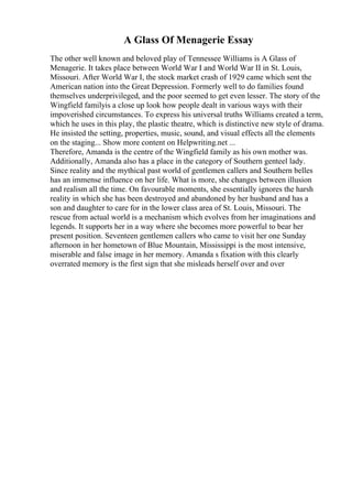 A Glass Of Menagerie Essay
The other well known and beloved play of Tennessee Williams is A Glass of
Menagerie. It takes place between World War I and World War II in St. Louis,
Missouri. After World War I, the stock market crash of 1929 came which sent the
American nation into the Great Depression. Formerly well to do families found
themselves underprivileged, and the poor seemed to get even lesser. The story of the
Wingfield familyis a close up look how people dealt in various ways with their
impoverished circumstances. To express his universal truths Williams created a term,
which he uses in this play, the plastic theatre, which is distinctive new style of drama.
He insisted the setting, properties, music, sound, and visual effects all the elements
on the staging... Show more content on Helpwriting.net ...
Therefore, Amanda is the centre of the Wingfield family as his own mother was.
Additionally, Amanda also has a place in the category of Southern genteel lady.
Since reality and the mythical past world of gentlemen callers and Southern belles
has an immense influence on her life. What is more, she changes between illusion
and realism all the time. On favourable moments, she essentially ignores the harsh
reality in which she has been destroyed and abandoned by her husband and has a
son and daughter to care for in the lower class area of St. Louis, Missouri. The
rescue from actual world is a mechanism which evolves from her imaginations and
legends. It supports her in a way where she becomes more powerful to bear her
present position. Seventeen gentlemen callers who came to visit her one Sunday
afternoon in her hometown of Blue Mountain, Mississippi is the most intensive,
miserable and false image in her memory. Amanda s fixation with this clearly
overrated memory is the first sign that she misleads herself over and over
 