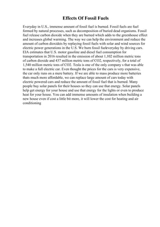 Effects Of Fossil Fuels
Everyday in U.S., immense amount of fossil fuel is burned. Fossil fuels are fuel
formed by natural processes, such as decomposition of buried dead organisms. Fossil
fuel release carbon dioxide when they are burned which adds to the greenhouse effect
and increases global warming. The way we can help the environment and reduce the
amount of carbon dioxideis by replaying fossil fuels with solar and wind sources for
electric power generations in the U.S. We burn fossil fueleveryday by driving cars.
EIA estimates that U.S. motor gasoline and diesel fuel consumption for
transportation in 2016 resulted in the emission of about 1,102 million metric tons
of carbon dioxide and 437 million metric tons of CO2, respectively, for a total of
1,540 million metric tons of CO2. Tesla is one of the only company s that was able
to make a full electric car. Even thought the prices for the cars is very expensive,
the car only runs on a mere battery. If we are able to mass produce more batteries
thats much more affordable, we can replace large amount of cars today with
electric powered cars and reduce the amount of fossil fuel that is burned. Many
people buy solar panels for their houses so they can use that energy. Solar panels
help get energy for your house and use that energy for the lights or even to produce
heat for your house. You can add immense amounts of insulation when building a
new house even if cost a little bit more, it will lower the cost for heating and air
conditioning
 