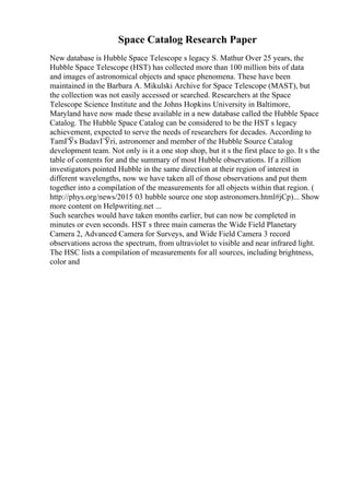 Space Catalog Research Paper
New database is Hubble Space Telescope s legacy S. Mathur Over 25 years, the
Hubble Space Telescope (HST) has collected more than 100 million bits of data
and images of astronomical objects and space phenomena. These have been
maintained in the Barbara A. Mikulski Archive for Space Telescope (MAST), but
the collection was not easily accessed or searched. Researchers at the Space
Telescope Science Institute and the Johns Hopkins University in Baltimore,
Maryland have now made these available in a new database called the Hubble Space
Catalog. The Hubble Space Catalog can be considered to be the HST s legacy
achievement, expected to serve the needs of researchers for decades. According to
TamГЎs BudavГЎri, astronomer and member of the Hubble Source Catalog
development team. Not only is it a one stop shop, but it s the first place to go. It s the
table of contents for and the summary of most Hubble observations. If a zillion
investigators pointed Hubble in the same direction at their region of interest in
different wavelengths, now we have taken all of those observations and put them
together into a compilation of the measurements for all objects within that region. (
http://phys.org/news/2015 03 hubble source one stop astronomers.html#jCp)... Show
more content on Helpwriting.net ...
Such searches would have taken months earlier, but can now be completed in
minutes or even seconds. HST s three main cameras the Wide Field Planetary
Camera 2, Advanced Camera for Surveys, and Wide Field Camera 3 record
observations across the spectrum, from ultraviolet to visible and near infrared light.
The HSC lists a compilation of measurements for all sources, including brightness,
color and
 