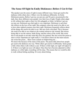 The Sense Of Sight In Emily Dickinson s Before I Got It Out
The speaker sees the sense of sight in many different ways. Some get used to the
darkness while others don t. Others view the darkness differently. In Emily
Dickinsons poems, Before I got my eye put out, and We grow accustomed to the
dark, they show different ways people view their loss of sight. People either adapt
to life without their sight or they live life unhappily or bitter. In Before I got my
eye put out, Dickinson says that sight is very important. Dickinson is sad when
she reflects on the loss of her sight. She compares when she used to be able to see
to how other sighted creatures uses their sight. Dickinson frequently reflects about
all the things she used to be able to see. She now feels a bit dead. This is because
she used to be able to see whatever she wanted whenever she wanted. She misses
being able to see the sunrise, birds flying, and the colors of the world. She wrote
this to tell people to not take what they have for granted. She also wrote this poem to
show us how important our sight really is. I do believe those are the main reasons
she wrote this poem.... Show more content on Helpwriting.net ...
We know this because of the name of the poem. The poem talks about how people
get used to the darkness one way. While others get used to it differently. Some grope
a little while others walk without a care. If there is little light, our sight will adjust to
it. If there is no light our eyes will adjust. Once they have become adjusted to either
darkness or a little light, everything will be okay. This means that we would be able
to walk without hitting anything. Or worry about hitting
 