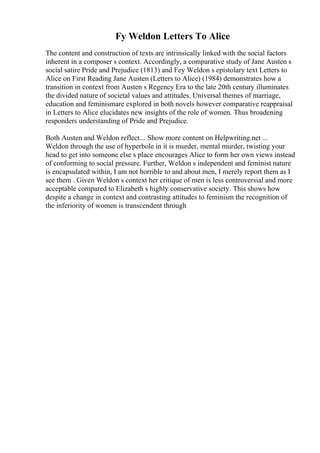 Fy Weldon Letters To Alice
The content and construction of texts are intrinsically linked with the social factors
inherent in a composer s context. Accordingly, a comparative study of Jane Austen s
social satire Pride and Prejudice (1813) and Fey Weldon s epistolary text Letters to
Alice on First Reading Jane Austen (Letters to Alice) (1984) demonstrates how a
transition in context from Austen s Regency Era to the late 20th century illuminates
the divided nature of societal values and attitudes. Universal themes of marriage,
education and feminismare explored in both novels however comparative reappraisal
in Letters to Alice elucidates new insights of the role of women. Thus broadening
responders understanding of Pride and Prejudice.
Both Austen and Weldon reflect... Show more content on Helpwriting.net ...
Weldon through the use of hyperbole in it is murder, mental murder, twisting your
head to get into someone else s place encourages Alice to form her own views instead
of conforming to social pressure. Further, Weldon s independent and feminist nature
is encapsulated within, I am not horrible to and about men, I merely report them as I
see them . Given Weldon s context her critique of men is less controversial and more
acceptable compared to Elizabeth s highly conservative society. This shows how
despite a change in context and contrasting attitudes to feminism the recognition of
the inferiority of women is transcendent through
 
