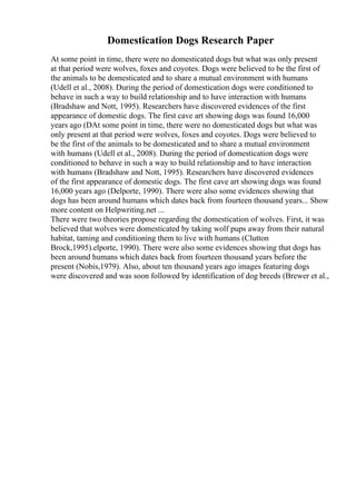 Domestication Dogs Research Paper
At some point in time, there were no domesticated dogs but what was only present
at that period were wolves, foxes and coyotes. Dogs were believed to be the first of
the animals to be domesticated and to share a mutual environment with humans
(Udell et al., 2008). During the period of domestication dogs were conditioned to
behave in such a way to build relationship and to have interaction with humans
(Bradshaw and Nott, 1995). Researchers have discovered evidences of the first
appearance of domestic dogs. The first cave art showing dogs was found 16,000
years ago (DAt some point in time, there were no domesticated dogs but what was
only present at that period were wolves, foxes and coyotes. Dogs were believed to
be the first of the animals to be domesticated and to share a mutual environment
with humans (Udell et al., 2008). During the period of domestication dogs were
conditioned to behave in such a way to build relationship and to have interaction
with humans (Bradshaw and Nott, 1995). Researchers have discovered evidences
of the first appearance of domestic dogs. The first cave art showing dogs was found
16,000 years ago (Delporte, 1990). There were also some evidences showing that
dogs has been around humans which dates back from fourteen thousand years... Show
more content on Helpwriting.net ...
There were two theories propose regarding the domestication of wolves. First, it was
believed that wolves were domesticated by taking wolf pups away from their natural
habitat, taming and conditioning them to live with humans (Clutton
Brock,1995).elporte, 1990). There were also some evidences showing that dogs has
been around humans which dates back from fourteen thousand years before the
present (Nobis,1979). Also, about ten thousand years ago images featuring dogs
were discovered and was soon followed by identification of dog breeds (Brewer et al.,
 