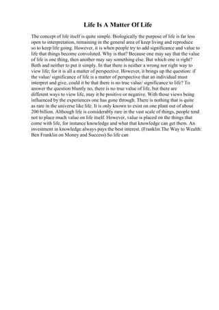 Life Is A Matter Of Life
The concept of life itself is quite simple. Biologically the purpose of life is far less
open to interpretation, remaining in the general area of keep living and reproduce
so to keep life going. However, it is when people try to add significance and value to
life that things become convoluted. Why is that? Because one may say that the value
of life is one thing, then another may say something else. But which one is right?
Both and neither to put it simply. In that there is neither a wrong nor right way to
view life; for it is all a matter of perspective. However, it brings up the question: if
the value/ significance of life is a matter of perspective that an individual must
interpret and give, could it be that there is no true value/ significance to life? To
answer the question bluntly no, there is no true value of life, but there are
different ways to view life, may it be positive or negative. With those views being
influenced by the experiences one has gone through. There is nothing that is quite
as rare in the universe like life. It is only known to exist on one plant out of about
200 billion. Although life is considerably rare in the vast scale of things, people tend
not to place much value on life itself. However, value is placed on the things that
come with life, for instance knowledge and what that knowledge can get them. An
investment in knowledge always pays the best interest. (Franklin The Way to Wealth:
Ben Franklin on Money and Success) So life can
 