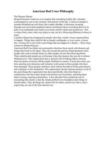 American Red Cross Philosophy
The Disaster Master
Heated Situation Could you ever imagine that something terrible like a disaster,
could happen to you at any moment, and anytime of the day. Could you imagine a
tornado shredding up your house like a paper shredder, a hurricane sweeping
through your town and completely throws and knocks down everything down in its
path, or an earthquake just trashes your home and the whole area around you. This
is where food, water, and a nice place to stay can be a lifesaving difference to those in
need.
Countless things have happened to people when they would ve least expected them
to happen. Things that could be like a tornado, earthquake, or even worse, a house
fire. A house fire is one of the worst things that can happen to a family.... Show more
content on Helpwriting.net ...
American Red Cross helps out communities that have been struck with disaster and
brings them back to life again. They also accept the gracious blood donations from
people who want to donate blood, so other people can use that lifesaving blood.
These unbelievable people are not hesitant when they donate, they just do it without
thinking twice. This organization does a fantastic job of helping others, because
there are plenty of stories told by people firsthand on camera. It truly does show you
how amazing your donations and volunteer work means to these people who have
been damaged. These people could have died without the help of all the great donors
and volunteers to this foundation. This organization should continue because of all of
the great things this organization has done specifically when they help out
communities who have been struck with disaster out of nowhere, and bring them
back to strong, amazing communities. A key idea that I have picked up out of
researching this charity is that the American Red Cross foundation does things to
benefit others. They do things for a better life for others, and for me, that is why I
expect they are one of the best charities out
 