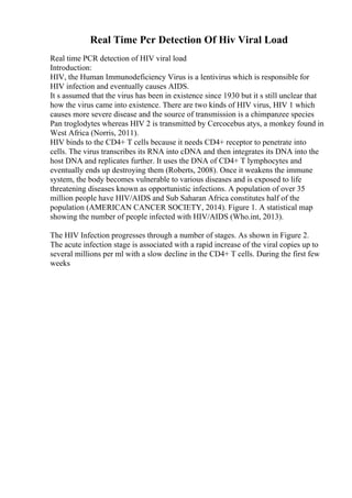 Real Time Pcr Detection Of Hiv Viral Load
Real time PCR detection of HIV viral load
Introduction:
HIV, the Human Immunodeficiency Virus is a lentivirus which is responsible for
HIV infection and eventually causes AIDS.
It s assumed that the virus has been in existence since 1930 but it s still unclear that
how the virus came into existence. There are two kinds of HIV virus, HIV 1 which
causes more severe disease and the source of transmission is a chimpanzee species
Pan troglodytes whereas HIV 2 is transmitted by Cercocebus atys, a monkey found in
West Africa (Norris, 2011).
HIV binds to the CD4+ T cells because it needs CD4+ receptor to penetrate into
cells. The virus transcribes its RNA into cDNA and then integrates its DNA into the
host DNA and replicates further. It uses the DNA of CD4+ T lymphocytes and
eventually ends up destroying them (Roberts, 2008). Once it weakens the immune
system, the body becomes vulnerable to various diseases and is exposed to life
threatening diseases known as opportunistic infections. A population of over 35
million people have HIV/AIDS and Sub Saharan Africa constitutes half of the
population (AMERICAN CANCER SOCIETY, 2014). Figure 1. A statistical map
showing the number of people infected with HIV/AIDS (Who.int, 2013).
The HIV Infection progresses through a number of stages. As shown in Figure 2.
The acute infection stage is associated with a rapid increase of the viral copies up to
several millions per ml with a slow decline in the CD4+ T cells. During the first few
weeks
 