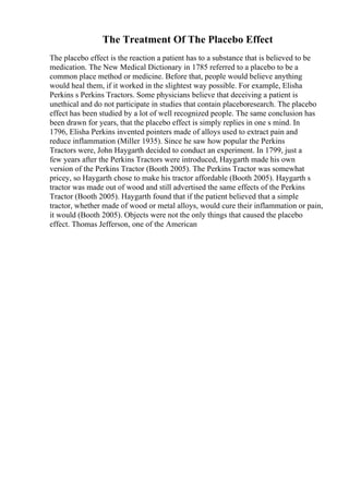 The Treatment Of The Placebo Effect
The placebo effect is the reaction a patient has to a substance that is believed to be
medication. The New Medical Dictionary in 1785 referred to a placebo to be a
common place method or medicine. Before that, people would believe anything
would heal them, if it worked in the slightest way possible. For example, Elisha
Perkins s Perkins Tractors. Some physicians believe that deceiving a patient is
unethical and do not participate in studies that contain placeboresearch. The placebo
effect has been studied by a lot of well recognized people. The same conclusion has
been drawn for years, that the placebo effect is simply replies in one s mind. In
1796, Elisha Perkins invented pointers made of alloys used to extract pain and
reduce inflammation (Miller 1935). Since he saw how popular the Perkins
Tractors were, John Haygarth decided to conduct an experiment. In 1799, just a
few years after the Perkins Tractors were introduced, Haygarth made his own
version of the Perkins Tractor (Booth 2005). The Perkins Tractor was somewhat
pricey, so Haygarth chose to make his tractor affordable (Booth 2005). Haygarth s
tractor was made out of wood and still advertised the same effects of the Perkins
Tractor (Booth 2005). Haygarth found that if the patient believed that a simple
tractor, whether made of wood or metal alloys, would cure their inflammation or pain,
it would (Booth 2005). Objects were not the only things that caused the placebo
effect. Thomas Jefferson, one of the American
 