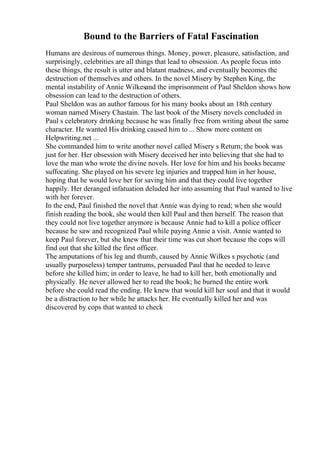 Bound to the Barriers of Fatal Fascination
Humans are desirous of numerous things. Money, power, pleasure, satisfaction, and
surprisingly, celebrities are all things that lead to obsession. As people focus into
these things, the result is utter and blatant madness, and eventually becomes the
destruction of themselves and others. In the novel Misery by Stephen King, the
mental instability of Annie Wilkesand the imprisonment of Paul Sheldon shows how
obsession can lead to the destruction of others.
Paul Sheldon was an author famous for his many books about an 18th century
woman named Misery Chastain. The last book of the Misery novels concluded in
Paul s celebratory drinking because he was finally free from writing about the same
character. He wanted His drinking caused him to ... Show more content on
Helpwriting.net ...
She commanded him to write another novel called Misery s Return; the book was
just for her. Her obsession with Misery deceived her into believing that she had to
love the man who wrote the divine novels. Her love for him and his books became
suffocating. She played on his severe leg injuries and trapped him in her house,
hoping that he would love her for saving him and that they could live together
happily. Her deranged infatuation deluded her into assuming that Paul wanted to live
with her forever.
In the end, Paul finished the novel that Annie was dying to read; when she would
finish reading the book, she would then kill Paul and then herself. The reason that
they could not live together anymore is because Annie had to kill a police officer
because he saw and recognized Paul while paying Annie a visit. Annie wanted to
keep Paul forever, but she knew that their time was cut short because the cops will
find out that she killed the first officer.
The amputations of his leg and thumb, caused by Annie Wilkes s psychotic (and
usually purposeless) temper tantrums, persuaded Paul that he needed to leave
before she killed him; in order to leave, he had to kill her, both emotionally and
physically. He never allowed her to read the book; he burned the entire work
before she could read the ending. He knew that would kill her soul and that it would
be a distraction to her while he attacks her. He eventually killed her and was
discovered by cops that wanted to check
 