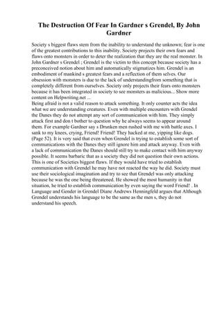 The Destruction Of Fear In Gardner s Grendel, By John
Gardner
Society s biggest flaws stem from the inability to understand the unknown; fear is one
of the greatest contributions to this inability. Society projects their own fears and
flaws onto monsters in order to deter the realization that they are the real monster. In
John Gardner s Grendel ; Grendel is the victim to this concept because society has a
preconceived notion about him and automatically stigmatizes him. Grendel is an
embodiment of mankind s greatest fears and a reflection of them selves. Our
obsession with monsters is due to the lack of understandingfrom something that is
completely different from ourselves. Society only projects their fears onto monsters
because it has been integrated in society to see monsters as malicious... Show more
content on Helpwriting.net ...
Being afraid is not a valid reason to attack something. It only counter acts the idea
what we are understanding creatures. Even with multiple encounters with Grendel
the Danes they do not attempt any sort of communication with him. They simply
attack first and don t bother to question why he always seems to appear around
them. For example Gardner say s Drunken men rushed with me with battle axes. I
sank to my knees, crying, Friend! Friend! They hacked at me, yipping like dogs.
(Page 52). It is very said that even when Grendel is trying to establish some sort of
communications with the Danes they still ignore him and attack anyway. Even with
a lack of communication the Danes should still try to make contact with him anyway
possible. It seems barbaric that as a society they did not question their own actions.
This is one of Societies biggest flaws. If they would have tried to establish
communication with Grendel he may have not reacted the way he did. Society must
use their sociological imagination and try to see that Grendel was only attacking
because he was the one being threatened. He showed the most humanity in that
situation, he tried to establish communication by even saying the word Friend! . In
Language and Gender in Grendel Diane Andrews Henningfeld argues that Although
Grendel understands his language to be the same as the men s, they do not
understand his speech.
 