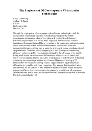 The Employment Of Contemporary Virtualization
Technologies
Cloud Computing
Anthony D Payne
CSIA 412
Professor Miller
March 1, 2015
Through the employment of contemporary virtualization technologies, with the
incorporation of advanced tools that expands the coverage of the systems
administrator, the cost and labor of operations will be significantly lowered.
Efficiency improvement will have a direct impact on operation costs of many
institutions. Resources that could have been used in the buying and maintaining data
center infrastructure will be used in citizen centered services and other new
innovations that can go a long way to assist the citizen and ensure smooth running of
the government. Therefore, cloud computing will be a driving force to ensuring
efficiency in the way public resources are managed to the advantage of the people.
Every public office has a data center infrastructure where its data is stored and
retrieved when needed. In most cases, this infrastructure is underutilized. With cloud
computing, the data storage sections are eliminated because of pooling of IT
Infrastructure resources and sharing across a large number of organizations and
offices that are possible with cloud computing. The wastage that is realized when
data centered are not utilized is thus eliminated because different offices have peak
seasons in different times hence making the system to be put in use all year round.
This ensures that public assets are better utilized and loses reduces or even eliminated.
Due to fragmented nature of
 
