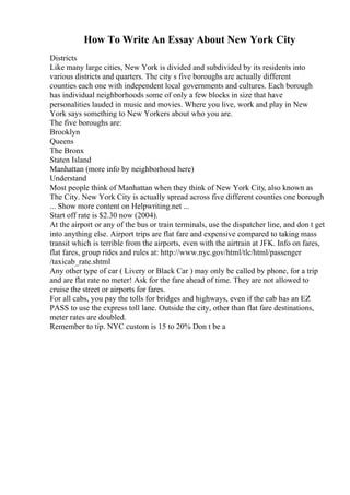 How To Write An Essay About New York City
Districts
Like many large cities, New York is divided and subdivided by its residents into
various districts and quarters. The city s five boroughs are actually different
counties each one with independent local governments and cultures. Each borough
has individual neighborhoods some of only a few blocks in size that have
personalities lauded in music and movies. Where you live, work and play in New
York says something to New Yorkers about who you are.
The five boroughs are:
Brooklyn
Queens
The Bronx
Staten Island
Manhattan (more info by neighborhood here)
Understand
Most people think of Manhattan when they think of New York City, also known as
The City. New York City is actually spread across five different counties one borough
... Show more content on Helpwriting.net ...
Start off rate is $2.30 now (2004).
At the airport or any of the bus or train terminals, use the dispatcher line, and don t get
into anything else. Airport trips are flat fare and expensive compared to taking mass
transit which is terrible from the airports, even with the airtrain at JFK. Info on fares,
flat fares, group rides and rules at: http://www.nyc.gov/html/tlc/html/passenger
/taxicab_rate.shtml
Any other type of car ( Livery or Black Car ) may only be called by phone, for a trip
and are flat rate no meter! Ask for the fare ahead of time. They are not allowed to
cruise the street or airports for fares.
For all cabs, you pay the tolls for bridges and highways, even if the cab has an EZ
PASS to use the express toll lane. Outside the city, other than flat fare destinations,
meter rates are doubled.
Remember to tip. NYC custom is 15 to 20% Don t be a
 