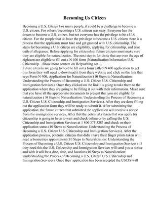 Becoming Us Citizen
Becoming a U.S. Citizen For many people, it could be a challenge to become a
U.S. citizen. For others, becoming a U.S. citizen was easy. Everyone has the
dream to become a U.S. citizen, but not everyone has the privilege to be a U.S.
citizen. For the people that do have the privilege to become a U.S. citizen there is a
process that the applicants must take and get granted with U.S. citizenship. The
steps for becoming a U.S. citizen are eligibility, applying for citizenship, and take
oath of allegiance. Before applying for citizenship, future citizens must make sure
they are eligible for naturalization. The next step is for those that are over the age of
eighteen are eligible to fill out a N 400 form (Naturalization Information U.S.
Citizenship... Show more content on Helpwriting.net ...
Future citizens are going to need to fill out a form called N 400 application to get
this form they will need to download it from there website and click on the link that
says Form N 400, Application for Naturalization (10 Steps to Naturalization:
Understanding the Process of Becoming a U.S. Citizen U.S. Citizenship and
Immigration Services). Once they clicked on the link it s going to take them to the
application where they are going to be filling it out with their information. Make sure
that you have all the appropriate documents to present that you are eligible for
naturalization (10 Steps to Naturalization: Understanding the Process of Becoming a
U.S. Citizen U.S. Citizenship and Immigration Services). After they are done filling
out the application form they will be ready to submit it. After submitting the
application, the future citizen that submitted the application will receive a notice
from the immigration services. After that the potential citizen that was apply for
citizenship is going to have to wait and check online or by calling the U.S.
Citizenship and Immigration Services at 1 800 375 5283 and check on their
application status (10 Steps to Naturalization: Understanding the Process of
Becoming a U.S. Citizen U.S. Citizenship and Immigration Services). After the
application process, potential citizens that didn t have their finger prints taken will
need a biometrics appointment (10 Steps to Naturalization: Understanding the
Process of Becoming a U.S. Citizen U.S. Citizenship and Immigration Services). If
they need this the U.S. Citizenship and Immigration Services will send you a notice
and with it will be a date, time, and location (10 Steps to Naturalization:
Understanding the Process of Becoming a U.S. Citizen U.S. Citizenship and
Immigration Services). Once their application has been accepted the USCIS will
 