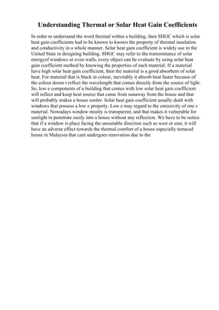 Understanding Thermal or Solar Heat Gain Coefficients
In order to understand the word thermal within a building, then SHGC which is solar
heat gain coefficients had to be known to known the property of thermal insulation
and conductivity in a whole manner. Solar heat gain coefficient is widely use in the
United State in designing building. SHGC may refer to the transmittance of solar
energyof windows or even walls, every object can be evaluate by using solar heat
gain coefficient method by knowing the properties of each material. If a material
have high solar heat gain coefficient, then the material is a good absorbent of solar
heat. For material that is black in colour, inevitably it absorb heat faster because of
the colour doesn t reflect the wavelength that comes directly from the source of light.
So, low e components of a building that comes with low solar heat gain coefficient
will reflect and keep heat source that came from sunaway from the house and that
will probably makes a house cooler. Solar heat gain coefficient usually dealt with
windows that possess a low e property. Low e may regard to the emissivity of one s
material. Nowadays window mostly is transparent, and that makes it vulnerable for
sunlight to penetrate easily into a house without any reflection. We have to be notice
that if a window is place facing the unsuitable direction such as west or east, it will
have an adverse effect towards the thermal comfort of a house especially terraced
house in Malaysia that cant undergoes renovation due to the
 