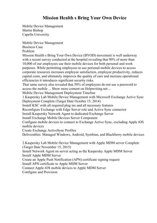 Mission Health s Bring Your Own Device
Mobile Device Management
Martin Bishop
Capella University
Mobile Device Management
Business Case
Problem
Mission Health s Bring Your Own Device (BYOD) movement is well underway
with a recent survey conducted at the hospital revealing that 90% of more than
10,000 of our employees use their mobile devices for both personal and work
purposes. While permitting employees to use personal mobile devices to access
corporate resources increases employee satisfaction, employee productivity, reduces
capital costs, and ultimately improves the quality of care and increase operational
efficiencies it introduces significant security risks.
That same survey also revealed that 50% of employees do not use a password to
access the mobile ... Show more content on Helpwriting.net ...
Mobile Device Management Deployment Timeline
1.Kaspersky Lab Mobile Device Management with Microsoft Exchange Active Sync
Deployment Complete (Target Date October 15, 2014)
Install KSC with all required plug ins and all necessary features
Reconfigure Exchange with Edge Server role and Active Sync connector
Install Kaspersky Network Agent to dedicated Exchange Server
Install Exchange Mobile Devices Server Component
Configure mobile devices to connect to Exchange Active Sync, excluding Apple iOS
mobile devices
Create Exchange ActiveSync Profiles
Deliverables: Managed Windows, Android, Symbian, and Blackberry mobile devices
2.Kaspersky Lab Mobile Device Management with Apple MDM server Complete
(Target Date November 15, 2015)
Install Network Agent on server acting as the Kaspersky Apple MDM Server
Install Apple MDM Server
Create an Apple Push Notification (APN) certificate signing request
Install APN certificate to Apple MDM Server
Connect Apple iOS mobile devices to Apple MDM Server
Configure and Provision
 