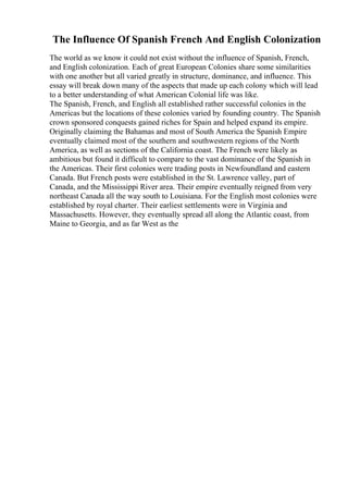 The Influence Of Spanish French And English Colonization
The world as we know it could not exist without the influence of Spanish, French,
and English colonization. Each of great European Colonies share some similarities
with one another but all varied greatly in structure, dominance, and influence. This
essay will break down many of the aspects that made up each colony which will lead
to a better understanding of what American Colonial life was like.
The Spanish, French, and English all established rather successful colonies in the
Americas but the locations of these colonies varied by founding country. The Spanish
crown sponsored conquests gained riches for Spain and helped expand its empire.
Originally claiming the Bahamas and most of South America the Spanish Empire
eventually claimed most of the southern and southwestern regions of the North
America, as well as sections of the California coast. The French were likely as
ambitious but found it difficult to compare to the vast dominance of the Spanish in
the Americas. Their first colonies were trading posts in Newfoundland and eastern
Canada. But French posts were established in the St. Lawrence valley, part of
Canada, and the Mississippi River area. Their empire eventually reigned from very
northeast Canada all the way south to Louisiana. For the English most colonies were
established by royal charter. Their earliest settlements were in Virginia and
Massachusetts. However, they eventually spread all along the Atlantic coast, from
Maine to Georgia, and as far West as the
 