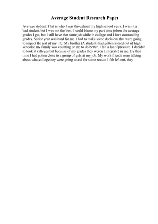 Average Student Research Paper
Average student. That is who I was throughout my high school years. I wasn t a
bad student, but I was not the best. I could blame my part time job on the average
grades I got, but I still have that same job while in college and I have outstanding
grades. Senior year was hard for me. I had to make some decisions that were going
to impact the rest of my life. My brother (A student) had gotten kicked out of high
schoolso my family was counting on me to do better, I felt a lot of pressure. I decided
to look at colleges but because of my grades they weren t interested in me. By that
time I had gotten close to a group of girls at my job. My work friends were talking
about what collegethey were going to and for some reason I felt left out, they
 