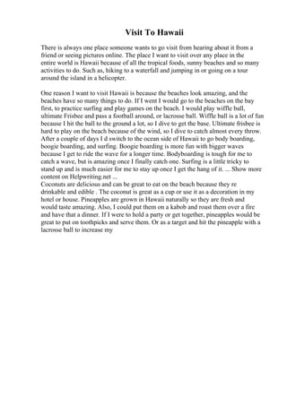 Visit To Hawaii
There is always one place someone wants to go visit from hearing about it from a
friend or seeing pictures online. The place I want to visit over any place in the
entire world is Hawaii because of all the tropical foods, sunny beaches and so many
activities to do. Such as, hiking to a waterfall and jumping in or going on a tour
around the island in a helicopter.
One reason I want to visit Hawaii is because the beaches look amazing, and the
beaches have so many things to do. If I went I would go to the beaches on the bay
first, to practice surfing and play games on the beach. I would play wiffle ball,
ultimate Frisbee and pass a football around, or lacrosse ball. Wiffle ball is a lot of fun
because I hit the ball to the ground a lot, so I dive to get the base. Ultimate frisbee is
hard to play on the beach because of the wind, so I dive to catch almost every throw.
After a couple of days I d switch to the ocean side of Hawaii to go body boarding,
boogie boarding, and surfing. Boogie boarding is more fun with bigger waves
because I get to ride the wave for a longer time. Bodyboarding is tough for me to
catch a wave, but is amazing once I finally catch one. Surfing is a little tricky to
stand up and is much easier for me to stay up once I get the hang of it. ... Show more
content on Helpwriting.net ...
Coconuts are delicious and can be great to eat on the beach because they re
drinkable and edible . The coconut is great as a cup or use it as a decoration in my
hotel or house. Pineapples are grown in Hawaii naturally so they are fresh and
would taste amazing. Also, I could put them on a kabob and roast them over a fire
and have that a dinner. If I were to hold a party or get together, pineapples would be
great to put on toothpicks and serve them. Or as a target and hit the pineapple with a
lacrosse ball to increase my
 