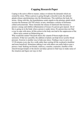 Copping Research Paper
Coping is the active effort to master, reduce or tolerate the demands which are
created by stress. When a person is going through a stressful event, the adrenal
glands release catecholamines into the bloodstream. This mobilizes the body for
action. Along with this, the hypothalamus sends signals to the pituitary gland which
secretes the hormone (ACTH) which, in turn, stimulates a release of hormones
called corticosteroids. These stimulate the release of chemicals that increase a
person s energy and inhibits inflammation of tissues if a person gets injured. All of
this is going on in the body when a person is under stress. If a person does not find
a way to cope with stress, all this action in the body can lead to the suppression of the
... Show more content on Helpwriting.net ...
Why would this matter? Research shows the vitamin D boost might elevate
serotonin. If that isn t possible, the addition of plants can help lower systolic blood
pressure. Exercise is another way to help ease stress. Finding a way to carve out
15 20 minutes every day for a walk rather than waiting till the weekend is healthier
and more beneficial. Sometimes talking it out with others can really help to ease a
person s load. Seeking out friends, relatives, a teacher, counselor, member of the
church/mosque/temple or the doctor can help a person to find ways to make sense of
the situation and figure out ways to feel
 