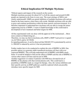 Ethical Implication Of Multiple Myeloma
7Ethical aspects and impact of the research on the society
Multiple myeloma accounts for about 0.8 % of all the cancers and around 63,000
people are reported to die from it every year. The exact etiology of MM is not
clearly understood45. BMPs are potent inhibitors of multiple myeloma cells and are
found in the bone marrow where these cells reside. Multiple myeloma cells are able
to grow and continue proliferation within the bone marrow microenvironment. It is
therefore important to understand how myeloma cells are able to escape the tumor
suppressing activity of BMPs. A more in depth knowledge in this could lead to
development of new treatment and better targets for MM.
All the experimental work was done with the approval of the institutional ... Show
more content on Helpwriting.net ...
Therefore, we may say that in myeloma cells, BMP 6, BMP 9 and activin A signals
via ACVR2A and/or ACVR2B.
In signaling pathways, it can be observed that SMAD1/5/9 is potentiated by activin
A. SMAD2 is induced by activin A but not potentiated.
Further studies have to be conducted to explain the role of BMPR2 in MM. One
possible option is to generate stable transduced myeloma cell lines with over
expressed BMPR2. This will help understand role of BMPR2 with BMPs much
better. It would be helpful to find out the effects of BMPs and the role of BMPR2 in
various other cancer cell lines and not just in MM.
Another suggestion is to detect if patients with MM have elevated levels of
BMPR2 on the plasma cells than normal plasma cells. This could lead to a
possibility of BMPR2 made as a target for therapy. Also, the various inhibitors and
their specific activity on BMP pathways could be explored which can possibly
introduce more specific targets for MM
 
