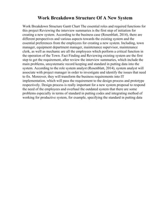 Work Breakdown Structure Of A New System
Work Breakdown Structure Gantt Chart The essential roles and required functions for
this project Reviewing the interview summaries is the first step of initiation for
creating a new system. According to the business case (Rosenblatt, 2014), there are
different perspectives and various aspects towards the existing system and the
essential preferences from the employees for creating a new system. Including, town
manager, equipment department manager, maintenance supervisor, maintenance
clerk, as well as mechanic are all the employees which perform a critical function in
the operation of the Town. Fact Finding and Reviewing existing system are the first
step to get the requirement, after review the interview summaries, which include the
main problems, unsystematic record keeping and standard in putting data into the
system. According to the role system analyst (Rosenblatt, 2014), system analyst will
associate with project manager in order to investigate and identify the issues that need
to fix. Moreover, they will transform the business requirements into IT
implementation, which will pass the requirement to the design process and prototype
respectively. Design process is really important for a new system proposal to respond
the need of the employees and overhaul the outdated system that there are some
problems especially in terms of standard in putting codes and integrating method of
working for productive system, for example, specifying the standard in putting data
 