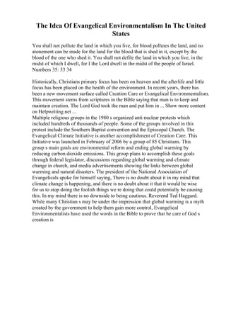 The Idea Of Evangelical Environmentalism In The United
States
You shall not pollute the land in which you live, for blood pollutes the land, and no
atonement can be made for the land for the blood that is shed in it, except by the
blood of the one who shed it. You shall not defile the land in which you live, in the
midst of which I dwell, for I the Lord dwell in the midst of the people of Israel.
Numbers 35: 33 34
Historically, Christians primary focus has been on heaven and the afterlife and little
focus has been placed on the health of the environment. In recent years, there has
been a new movement surface called Creation Care or Evangelical Environmentalism.
This movement stems from scriptures in the Bible saying that man is to keep and
maintain creation. The Lord God took the man and put him in ... Show more content
on Helpwriting.net ...
Multiple religious groups in the 1980 s organized anti nuclear protests which
included hundreds of thousands of people. Some of the groups involved in this
protest include the Southern Baptist convention and the Episcopal Church. The
Evangelical Climate Initiative is another accomplishment of Creation Care. This
Initiative was launched in February of 2006 by a group of 85 Christians. This
group s main goals are environmental reform and ending global warming by
reducing carbon dioxide emissions. This group plans to accomplish these goals
through federal legislator, discussions regarding global warming and climate
change in church, and media advertisements showing the links between global
warming and natural disasters. The president of the National Association of
Evangelicals spoke for himself saying, There is no doubt about it in my mind that
climate change is happening, and there is no doubt about it that it would be wise
for us to stop doing the foolish things we re doing that could potentially be causing
this. In my mind there is no downside to being cautious. Reverend Ted Haggard.
While many Christian s may be under the impression that global warming is a myth
created by the government to help them gain more control, Evangelical
Environmentalists have used the words in the Bible to prove that he care of God s
creation is
 