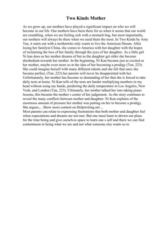 Two Kinds Mother
As we grow up, our mothers have played a significant impact on who we will
become in our life. Our mothers have been there for us when it seems that our world
are crumbling, when we are feeling sick with a stomach bug, but most importantly,
our mothers will always be there when we need them the most. In Two Kinds by Amy
Tan, it starts out with a motherwho only wants to live the American Dream. After
losing her familyin China, she comes to America with her daughter with the hopes
of reclaiming the loss of her family through the eyes of her daughter. As a little girl
Ni kan does as her mother dreams of but as the daughter get older she become
disobedient towards her mother. In the beginning, Ni Kan became just as excited as
her mother, maybe even more so at the idea of her becoming a prodigy (Tan, 223).
She could imagine herself with many different talents and she felt that once she
became perfect, (Tan, 223) her parents will never be disappointed with her.
Unfortunately, her mother has become so demanding of her that she is forced to take
daily tests at home. Ni Kan tells of the tests are harder multiplying numbers in my
head without using my hands, predicting the daily temperature in Los Angeles, New
York, and London (Tan, 223). Ultimately, her mother talked her into taking piano
lessons, this became the mother s center of her judgement. As the story continues to
reveal the many conflicts between mother and daughter. Ni Kan explains of the
enormous amount of pressure her mother was putting on her to become a prodigy.
She argues,... Show more content on Helpwriting.net ...
Most parents can relate to expressing frustrations that both mother and daughter feel
when expectations and dreams are not met. But one must learn to drown our pleas
for the time being and give ourselves space to learn one s self and there we can find
contentment in being what we are and not what someone else wants us to
 