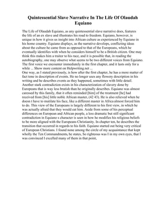 Quintessential Slave Narrative In The Life Of Olaudah
Equiano
The Life of Olaudah Equiano, as any quintessential slave narrative does, features
the life of an ex slave and illustrates his road to freedom. Equiano, however, is
unique in how it gives us insight into African culture as experienced by Equiano in
his home country. Equiano displays, as the narrative develops, conflicting ideas
about the culture he came from as opposed to that of the Europeans, which he
eventually identifies with when he considers himself to be a British citizen. One may
think this makes him a traitor to his race, and it is possible that, in reading the
autobiography, one may observe what seems to be two different voices from Equiano.
The first voice we encounter immediately in the first chapter, and it lasts only for a
while ... Show more content on Helpwriting.net ...
One way, as I stated previously, is how after the first chapter, he has a more matter of
fact tone in description of events. He no longer uses any flowery description in his
writing and he describes events as they happened, sometimes with little detail.
Another stark contradiction exists in his characterization of slavery done by
Europeans that is way less brutish than he originally describes. Equiano was almost
caressed by this family, that it often reminded [him] of the treatment [he] had
received from [his] little noble African master, (42 43). He is also relieved when he
doesn t have to mutilate his face, like a different master in Africa almost forced him
to do. This view of the Europeans is largely different to his first view, in which he
was actually afraid that they would eat him. Aside from some of his perceptual
differences on European and African people, a less dramatic but still significant
contradiction in Equiano s character is seen in how he modifies his religious beliefs
to be more aligned with the Europeans Christianity. In chapter ten, he describes the
transition that occurred in regards to his faith. Equiano started out being very critical
of European Christians. I found none among the circle of my acquaintance that kept
wholly the Ten Commandments, he states, So righteous was I in my own eyes, that I
was convinced I excelled many of them in that point,
 