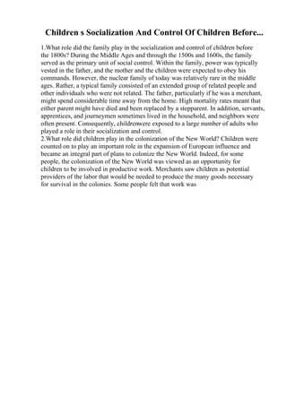 Children s Socialization And Control Of Children Before...
1.What role did the family play in the socialization and control of children before
the 1800s? During the Middle Ages and through the 1500s and 1600s, the family
served as the primary unit of social control. Within the family, power was typically
vested in the father, and the mother and the children were expected to obey his
commands. However, the nuclear family of today was relatively rare in the middle
ages. Rather, a typical family consisted of an extended group of related people and
other individuals who were not related. The father, particularly if he was a merchant,
might spend considerable time away from the home. High mortality rates meant that
either parent might have died and been replaced by a stepparent. In addition, servants,
apprentices, and journeymen sometimes lived in the household, and neighbors were
often present. Consequently, childrenwere exposed to a large number of adults who
played a role in their socialization and control.
2.What role did children play in the colonization of the New World? Children were
counted on to play an important role in the expansion of European influence and
became an integral part of plans to colonize the New World. Indeed, for some
people, the colonization of the New World was viewed as an opportunity for
children to be involved in productive work. Merchants saw children as potential
providers of the labor that would be needed to produce the many goods necessary
for survival in the colonies. Some people felt that work was
 