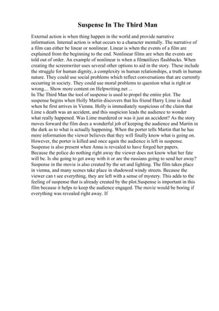 Suspense In The Third Man
External action is when thing happen in the world and provide narrative
information. Internal action is what occurs to a character mentally. The narrative of
a film can either be linear or nonlinear. Linear is when the events of a film are
explained from the beginning to the end. Nonlinear films are when the events are
told out of order. An example of nonlinear is when a filmutilizes flashbacks. When
creating the screenwriter uses several other options to aid in the story. These include
the struggle for human dignity, a complexity in human relationships, a truth in human
nature. They could use social problems which reflect conversations that are currently
occurring in society. They could use moral problems to question what is right or
wrong.... Show more content on Helpwriting.net ...
In The Third Man the tool of suspense is used to propel the entire plot. The
suspense begins when Holly Martin discovers that his friend Harry Lime is dead
when he first arrives in Vienna. Holly is immediately suspicious of the claim that
Lime s death was an accident, and this suspicion leads the audience to wonder
what really happened. Was Lime murdered or was it just an accident? As the story
moves forward the film does a wonderful job of keeping the audience and Martin in
the dark as to what is actually happening. When the porter tells Martin that he has
more information the viewer believes that they will finally know what is going on.
However, the porter is killed and once again the audience is left in suspense.
Suspense is also present when Anna is revealed to have forged her papers.
Because the police do nothing right away the viewer does not know what her fate
will be. Is she going to get away with it or are the russians going to send her away?
Suspense in the movie is also created by the set and lighting. The film takes place
in vienna, and many scenes take place in shadowed windy streets. Because the
viewer can t see everything, they are left with a sense of mystery. This adds to the
feeling of suspense that is already created by the plot.Suspense is important in this
film because it helps to keep the audience engaged. The movie would be boring if
everything was revealed right away. If
 