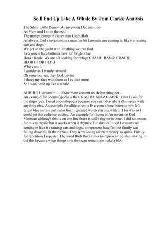 So I End Up Like A Whale By Tom Clarke Analysis
The Silent Little Demon An invention Dad mentions
As Mum and I sit in the pool
The money comes in faster than Usain Bolt
As always Dad s invention is a massive hit Lawsuits are coming in like it s raining
cats and dogs
We get on the yacht with anything we can find
Everyone s bare bottoms now left bright blue
Honk! Honk! We are off looking for refuge CRASH! BANG! CRACK!
BLOB BLOB BLOB
Where am I,
I wonder as I wander around
Oh some berries, they look devine
I shove my face with them as I collect more
So I won t end up like a whale
AHHHH! I scream in ... Show more content on Helpwriting.net ...
An example for onomatopoeia is the CRASH! BANG! CRACK! That I used for
the shipwreck. I used onomatopoeia because you can t describe a shipwreck with
anything else. An example for alliteration is Everyone s bare bottoms now left
bright blue in this particular line I repeated words starting with b. This was so I
could get the audience excited. An example for rhyme is An invention Dad
Mentions although this is on one line there is still a rhyme in there. I did not mean
for this to rhyme but it works when it rhymes. For similes I used Lawsuits are
coming in like it s raining cats and dogs. to represent how fast the family was
falling downhill in their crisis. They were losing all their money so quick. Finally
for repetition I repeated The word Blob three times to represent the ship sinking. I
did this because when things sink they can sometimes make a blob
 