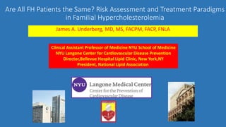 Are All FH Patients the Same? Risk Assessment and Treatment Paradigms
in Familial Hypercholesterolemia
James A. Underberg, MD, MS, FACPM, FACP, FNLA
Clinical Assistant Professor of Medicine NYU School of Medicine
NYU Langone Center for Cardiovascular Disease Prevention
Director,Bellevue Hospital Lipid Clinic, New York,NY
President, National Lipid Association
 