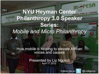NYU Heyman Center
 Philanthropy 3.0 Speaker
           Series:
Mobile and Micro Philanthropy


 How mobile is helping to elevate African
          voices and causes

        Presented by Liz Ngonzi
                April 11, 2012


                                 Follow me on   @LizNgonzi
 