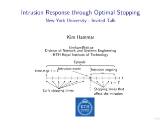 1/43
Intrusion Response through Optimal Stopping
New York University - Invited Talk
Kim Hammar
kimham@kth.se
Division of Network and Systems Engineering
KTH Royal Institute of Technology
Intrusion event
time-step t = 1 Intrusion ongoing
t
t = T
Early stopping times Stopping times that
affect the intrusion
Episode
 