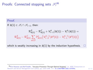 30/43
Proofs: Connected stopping sets Sl
46
Proof.
If b(1) ∈ Sl ∩ Sl−1, then:
RS
b(1) − RC
b(1) + V k
l−1 b(1)

− V k
l b(1)

=
RS
b(1) − RC
b(1)
X
o∈O
Po
b(1)

V k−1
l−2 bo
(1)

− V k−1
l−1 bo
(1)

which is weakly increasing in b(1) by the induction hypothesis.
46
Kim Hammar and Rolf Stadler. “Intrusion Prevention Through Optimal Stopping”. In: IEEE Transactions on
Network and Service Management 19.3 (2022), pp. 2333–2348. doi: 10.1109/TNSM.2022.3176781.
 