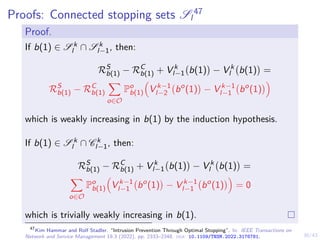 30/43
Proofs: Connected stopping sets Sl
47
Proof.
If b(1) ∈ S k
l ∩ S k
l−1, then:
RS
b(1) − RC
b(1) + V k
l−1 b(1)

− V k
l b(1)

=
RS
b(1) − RC
b(1)
X
o∈O
Po
b(1)

V k−1
l−2 bo
(1)

− V k−1
l−1 bo
(1)

which is weakly increasing in b(1) by the induction hypothesis.
If b(1) ∈ S k
l ∩ C k
l−1, then:
RS
b(1) − RC
b(1) + V k
l−1 b(1)

− V k
l b(1)

=
X
o∈O
Po
b(1)

V k−1
l−1 bo
(1)

− V k−1
l−1 bo
(1)

= 0
which is trivially weakly increasing in b(1).
47
Kim Hammar and Rolf Stadler. “Intrusion Prevention Through Optimal Stopping”. In: IEEE Transactions on
Network and Service Management 19.3 (2022), pp. 2333–2348. doi: 10.1109/TNSM.2022.3176781.
 