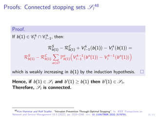 30/43
Proofs: Connected stopping sets Sl
48
Proof.
If b(1) ∈ C k
l ∩ C k
l−1, then:
RS
b(1) − RC
b(1) + V k
l−1 b(1)

− V k
l b(1)

=
RS
b(1) − RC
b(1)
X
o∈O
Po
b(1)

V k−1
l−1 bo
(1)

− V k−1
l bo
(1)

which is weakly increasing in b(1) by the induction hypothesis.
Hence, if b(1) ∈ Sl and b0(1) ≥ b(1) then b0(1) ∈ Sl .
Therefore, Sl is connected.
48
Kim Hammar and Rolf Stadler. “Intrusion Prevention Through Optimal Stopping”. In: IEEE Transactions on
Network and Service Management 19.3 (2022), pp. 2333–2348. doi: 10.1109/TNSM.2022.3176781.
 