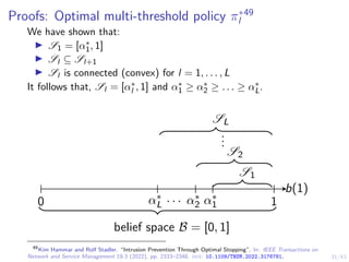 31/43
Proofs: Optimal multi-threshold policy π∗
l
49
We have shown that:
I S1 = [α∗
1, 1]
I Sl ⊆ Sl+1
I Sl is connected (convex) for l = 1, . . . , L
It follows that, Sl = [α∗
l , 1] and α∗
1 ≥ α∗
2 ≥ . . . ≥ α∗
L.
b(1)
0 1
belief space B = [0, 1]
S1
S2
.
.
.
SL
α∗
1
α∗
2
α∗
L
. . .
49
Kim Hammar and Rolf Stadler. “Intrusion Prevention Through Optimal Stopping”. In: IEEE Transactions on
Network and Service Management 19.3 (2022), pp. 2333–2348. doi: 10.1109/TNSM.2022.3176781.
 