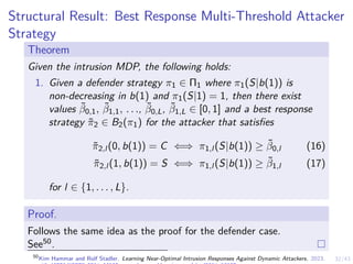 32/43
Structural Result: Best Response Multi-Threshold Attacker
Strategy
Theorem
Given the intrusion MDP, the following holds:
1. Given a defender strategy π1 ∈ Π1 where π1(S|b(1)) is
non-decreasing in b(1) and π1(S|1) = 1, then there exist
values β̃0,1, β̃1,1, . . ., β̃0,L, β̃1,L ∈ [0, 1] and a best response
strategy π̃2 ∈ B2(π1) for the attacker that satisfies
π̃2,l (0, b(1)) = C ⇐⇒ π1,l (S|b(1)) ≥ β̃0,l (16)
π̃2,l (1, b(1)) = S ⇐⇒ π1,l (S|b(1)) ≥ β̃1,l (17)
for l ∈ {1, . . . , L}.
Proof.
Follows the same idea as the proof for the defender case.
See50.
50
Kim Hammar and Rolf Stadler. Learning Near-Optimal Intrusion Responses Against Dynamic Attackers. 2023.
 