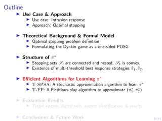 33/43
Outline
I Use Case  Approach
I Use case: Intrusion response
I Approach: Optimal stopping
I Theoretical Background  Formal Model
I Optimal stopping problem definition
I Formulating the Dynkin game as a one-sided POSG
I Structure of π∗
I Stopping sets Sl are connected and nested, S1 is convex.
I Existence of multi-threshold best response strategies π̃1, π̃2.
I Efficient Algorithms for Learning π∗
I T-SPSA: A stochastic approximation algorithm to learn π∗
I T-FP: A Fictitious-play algorithm to approximate (π∗
1 , π∗
2 )
I Evaluation Results
I Target system, digital twin, system identification,  results
I Conclusions  Future Work
 
