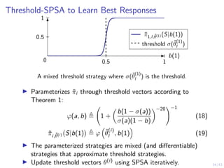 34/43
Threshold-SPSA to Learn Best Responses
0.5 1
0.5
1
π̃1,l,θ̃(1) (S|b(1))
threshold σ(θ̃
(1)
l )
b(1)
0
A mixed threshold strategy where σ(θ̃
(1)
l ) is the threshold.
I Parameterizes π̃i through threshold vectors according to
Theorem 1:
ϕ(a, b) , 1 +

b(1 − σ(a))
σ(a)(1 − b)
−20
!−1
(18)
π̃i,θ̃(i) S|b(1)

, ϕ

θ̃
(i)
l , b(1)

(19)
I The parameterized strategies are mixed (and differentiable)
strategies that approximate threshold strategies.
I Update threshold vectors θ(i) using SPSA iteratively.
 