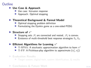 37/43
Outline
I Use Case  Approach
I Use case: Intrusion response
I Approach: Optimal stopping
I Theoretical Background  Formal Model
I Optimal stopping problem definition
I Formulating the Dynkin game as a one-sided POSG
I Structure of π∗
I Stopping sets Sl are connected and nested, S1 is convex.
I Existence of multi-threshold best response strategies π̃1, π̃2.
I Efficient Algorithms for Learning π∗
I T-SPSA: A stochastic approximation algorithm to learn π∗
I T-FP: A Fictitious-play algorithm to approximate (π∗
1 , π∗
2 )
I Evaluation Results
I Target system, digital twin, system identification,  results
I Conclusions  Future Work
 