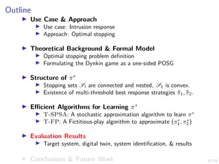 37/43
Outline
I Use Case  Approach
I Use case: Intrusion response
I Approach: Optimal stopping
I Theoretical Background  Formal Model
I Optimal stopping problem definition
I Formulating the Dynkin game as a one-sided POSG
I Structure of π∗
I Stopping sets Sl are connected and nested, S1 is convex.
I Existence of multi-threshold best response strategies π̃1, π̃2.
I Efficient Algorithms for Learning π∗
I T-SPSA: A stochastic approximation algorithm to learn π∗
I T-FP: A Fictitious-play algorithm to approximate (π∗
1 , π∗
2 )
I Evaluation Results
I Target system, digital twin, system identification,  results
I Conclusions  Future Work
 