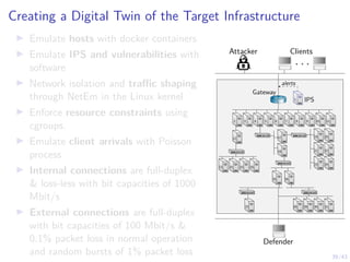 39/43
Creating a Digital Twin of the Target Infrastructure
I Emulate hosts with docker containers
I Emulate IPS and vulnerabilities with
software
I Network isolation and traffic shaping
through NetEm in the Linux kernel
I Enforce resource constraints using
cgroups.
I Emulate client arrivals with Poisson
process
I Internal connections are full-duplex
 loss-less with bit capacities of 1000
Mbit/s
I External connections are full-duplex
with bit capacities of 100 Mbit/s 
0.1% packet loss in normal operation
and random bursts of 1% packet loss
Attacker Clients
. . .
Defender
1 IPS
1
alerts
Gateway
7 8 9 10 11
6
5
4
3
2
12
13 14 15 16
17
18
19
21
23
20
22
24
25 26
27 28 29 30 31
 